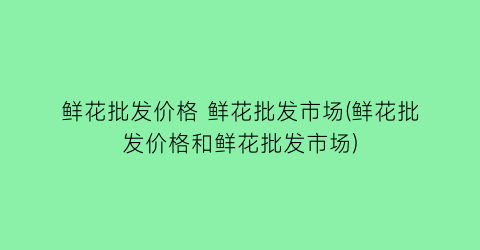 鲜花批发价格 鲜花批发市场(鲜花批发价格和鲜花批发市场)